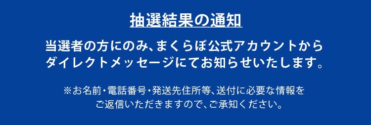 抽選結果の通知 当選者の方にのみ、まくらぼ公式アカウントからダイレクトメッセージにてお知らせいたします。
