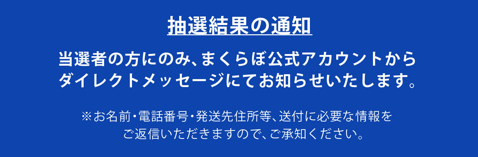 抽選結果の通知 当選者の方にのみ、まくらぼ公式アカウントからダイレクトメッセージにてお知らせいたします。