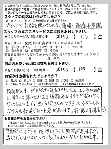持病があり、トイレ以外寝たきりになることも多いし、具合の悪い時は２種類ある枕が合わなくなってしまいます。まくらぼさんの枕はオーダーしただけあり、快適でフィット感があります。ずっと使えますし最高です。 T様 青森県篠田